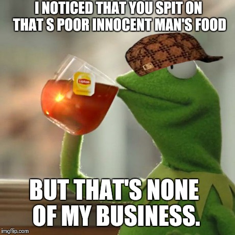 But That's None Of My Business Meme | I NOTICED THAT YOU SPIT ON THAT S
POOR INNOCENT MAN'S FOOD BUT THAT'S NONE OF MY BUSINESS. | image tagged in memes,but thats none of my business,kermit the frog,scumbag | made w/ Imgflip meme maker