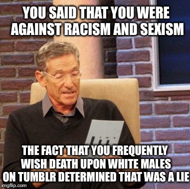 SJWs | YOU SAID THAT YOU WERE AGAINST RACISM AND SEXISM THE FACT THAT YOU FREQUENTLY WISH DEATH UPON WHITE MALES ON TUMBLR DETERMINED THAT WAS A LI | image tagged in memes,maury lie detector,racism,tumblr | made w/ Imgflip meme maker