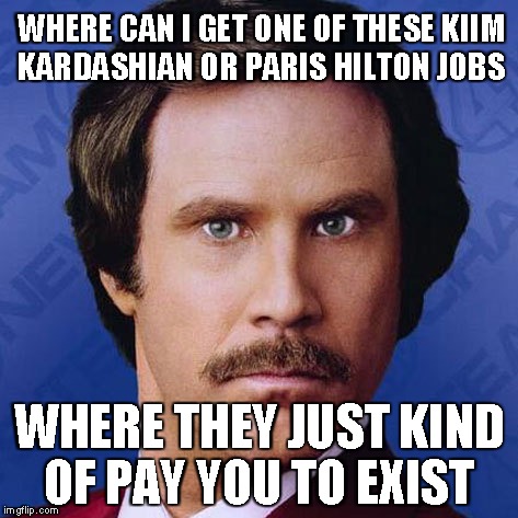 Ron Burgundy- Where can i get one of these Kim Kardashian or Paris Hilton Jobs... | WHERE CAN I GET ONE OF THESE KIIM KARDASHIAN OR PARIS HILTON JOBS WHERE THEY JUST KIND OF PAY YOU TO EXIST | image tagged in theanchorman,ron burgundy,funny,meme | made w/ Imgflip meme maker