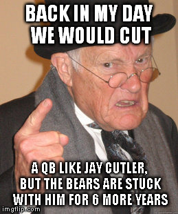 Back In My Day | BACK IN MY DAY WE WOULD CUT A QB LIKE JAY CUTLER, BUT THE BEARS ARE STUCK WITH HIM FOR 6 MORE YEARS | image tagged in memes,back in my day | made w/ Imgflip meme maker