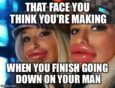 Duck Face Chicks | THAT FACE YOU THINK YOU'RE MAKING WHEN YOU FINISH GOING DOWN ON YOUR MAN | image tagged in memes,duck face chicks | made w/ Imgflip meme maker