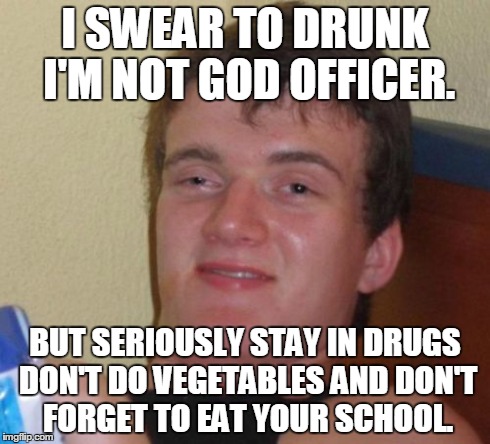 i swear to drunk. | I SWEAR TO DRUNK I'M NOT GOD OFFICER. BUT SERIOUSLY STAY IN DRUGS DON'T DO VEGETABLES AND DON'T FORGET TO EAT YOUR SCHOOL. | image tagged in memes,10 guy | made w/ Imgflip meme maker