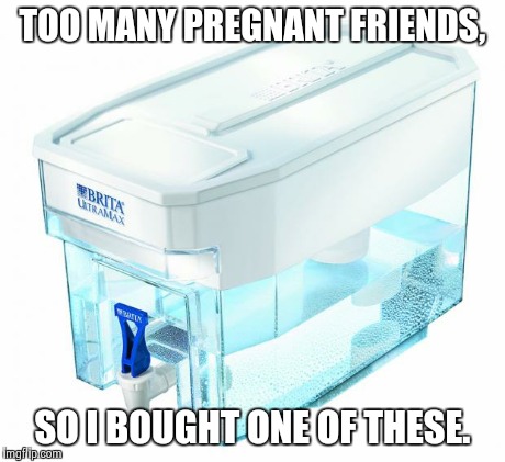 TOO MANY PREGNANT FRIENDS, SO I BOUGHT ONE OF THESE. | image tagged in brita ultra max,brita,pregnant,friends | made w/ Imgflip meme maker