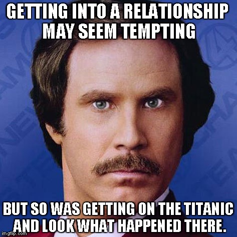 Ron Burgundy- Getting To A Relationship May Seem Tempting...   | GETTING INTO A RELATIONSHIP MAY SEEM TEMPTING BUT SO WAS GETTING ON THE TITANIC AND LOOK WHAT HAPPENED THERE. | image tagged in ron burgundy,theanchorman,funny,meme | made w/ Imgflip meme maker