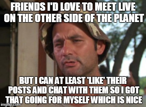 So I Got That Goin For Me Which Is Nice | FRIENDS I'D LOVE TO MEET LIVE ON THE OTHER SIDE OF THE PLANET BUT I CAN AT LEAST 'LIKE' THEIR POSTS AND CHAT WITH THEM SO I GOT THAT GOING F | image tagged in memes,so i got that goin for me which is nice | made w/ Imgflip meme maker
