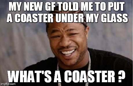 Yo Dawg Heard You | MY NEW GF TOLD ME TO PUT A COASTER UNDER MY GLASS WHAT'S A COASTER ? | image tagged in memes,yo dawg heard you | made w/ Imgflip meme maker