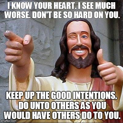 Buddy Christ | I KNOW YOUR HEART. I SEE MUCH WORSE. DON'T BE SO HARD ON YOU. KEEP UP THE GOOD INTENTIONS. DO UNTO OTHERS AS YOU WOULD HAVE OTHERS DO TO YOU | image tagged in memes,buddy christ | made w/ Imgflip meme maker