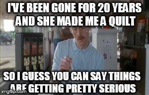 So I Guess You Can Say Things Are Getting Pretty Serious | I'VE BEEN GONE FOR 20 YEARS AND SHE MADE ME A QUILT SO I GUESS YOU CAN SAY THINGS ARE GETTING PRETTY SERIOUS | image tagged in memes,so i guess you can say things are getting pretty serious | made w/ Imgflip meme maker