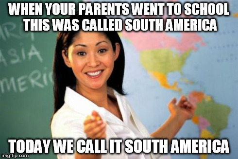 Unhelpful High School Teacher | WHEN YOUR PARENTS WENT TO SCHOOL THIS WAS CALLED SOUTH AMERICA TODAY WE CALL IT SOUTH AMERICA | image tagged in memes,unhelpful high school teacher | made w/ Imgflip meme maker