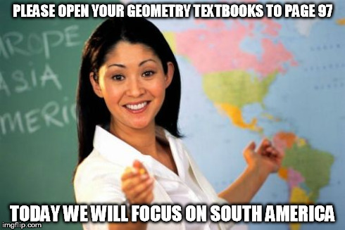 Unhelpful High School Teacher Meme | PLEASE OPEN YOUR GEOMETRY TEXTBOOKS TO PAGE 97 TODAY WE WILL FOCUS ON SOUTH AMERICA | image tagged in memes,unhelpful high school teacher | made w/ Imgflip meme maker