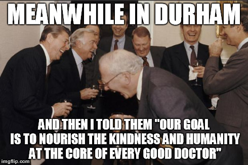 Rich men laughing | MEANWHILE IN DURHAM AND THEN I TOLD THEM "OUR GOAL IS TO NOURISH THE KINDNESS AND HUMANITY AT THE CORE OF EVERY GOOD DOCTOR" | image tagged in rich men laughing | made w/ Imgflip meme maker