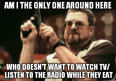 annoying as fuck | AM I THE ONLY ONE AROUND HERE WHO DOESN'T WANT TO WATCH TV/ LISTEN TO THE RADIO WHILE THEY EAT | image tagged in memes,am i the only one around here | made w/ Imgflip meme maker