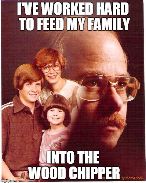 Revenge Dad | I'VE WORKED HARD TO FEED MY FAMILY INTO THE WOOD CHIPPER | image tagged in revenge dad,memes | made w/ Imgflip meme maker