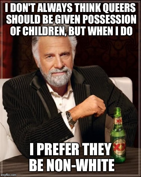 The Most Interesting Man In The World Meme | I DON'T ALWAYS THINK QUEERS SHOULD BE GIVEN POSSESSION OF CHILDREN, BUT WHEN I DO I PREFER THEY BE NON-WHITE | image tagged in memes,the most interesting man in the world | made w/ Imgflip meme maker