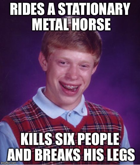 Bad Luck Brian | RIDES A STATIONARY METAL HORSE KILLS SIX PEOPLE AND BREAKS HIS LEGS | image tagged in memes,bad luck brian | made w/ Imgflip meme maker