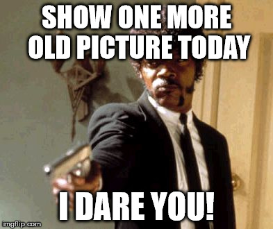 Say That Again I Dare You Meme | SHOW ONE MORE OLD PICTURE TODAY I DARE YOU! | image tagged in memes,say that again i dare you | made w/ Imgflip meme maker