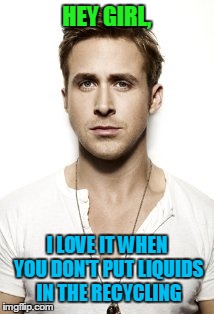 Ryan Gosling Meme | HEY GIRL, I LOVE IT WHEN YOU DON'T PUT LIQUIDS IN THE RECYCLING | image tagged in memes,ryan gosling | made w/ Imgflip meme maker