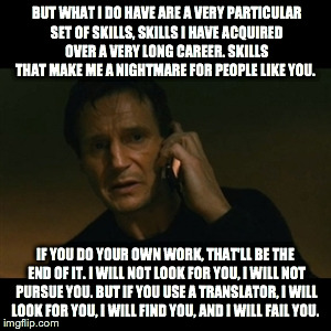 Liam Neeson Taken Meme | BUT WHAT I DO HAVE ARE A VERY PARTICULAR SET OF SKILLS, SKILLS I HAVE ACQUIRED OVER A VERY LONG CAREER. SKILLS THAT MAKE ME A NIGHTMARE FOR  | image tagged in memes,liam neeson taken | made w/ Imgflip meme maker