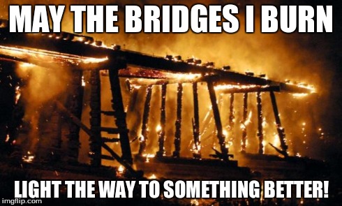 MAY THE BRIDGES I BURN LIGHT THE WAY TO SOMETHING BETTER! | image tagged in burning bridges keeps the crazies from following | made w/ Imgflip meme maker