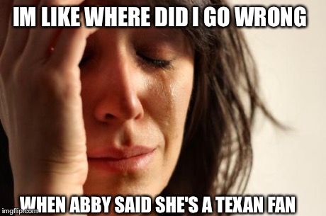 First World Problems | IM LIKE WHERE DID I GO WRONG WHEN ABBY SAID SHE'S A TEXAN FAN | image tagged in memes,first world problems | made w/ Imgflip meme maker
