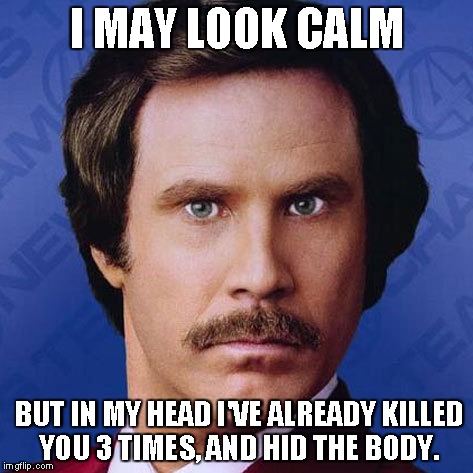 Ron Burgundy- I May Look Calm... | I MAY LOOK CALM BUT IN MY HEAD I'VE ALREADY KILLED YOU 3 TIMES, AND HID THE BODY. | image tagged in theanchorman,ron burgundy,funny,meme | made w/ Imgflip meme maker