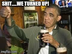 Go Home Obama, You're Drunk | SHIT.....WE TURNED UP! | image tagged in go home obama you're drunk | made w/ Imgflip meme maker