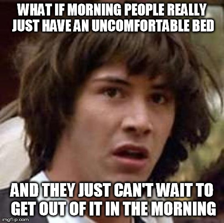 Conspiracy Keanu | WHAT IF MORNING PEOPLE REALLY JUST HAVE AN UNCOMFORTABLE BED AND THEY JUST CAN'T WAIT TO GET OUT OF IT IN THE MORNING | image tagged in memes,conspiracy keanu | made w/ Imgflip meme maker