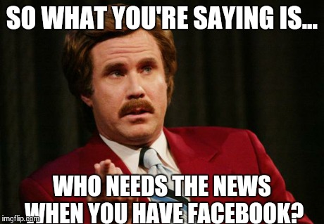 Ron Burgundy | SO WHAT YOU'RE SAYING IS... WHO NEEDS THE NEWS WHEN YOU HAVE FACEBOOK? | image tagged in ron burgundy | made w/ Imgflip meme maker