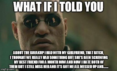 Matrix Morpheus | WHAT IF I TOLD YOU ABOUT THE BREAKUP I HAD WITH MY GIRLFRIEND, THAT B**CH, I THOUGHT WE REALLY HAD SOMETHING BUT SHE'S BEEN SCREWING MY BEST | image tagged in memes,matrix morpheus | made w/ Imgflip meme maker