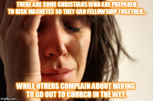 First World Problems | THERE ARE SOME CHRISTIANS WHO ARE PREPARED TO RISK MACHETES SO THEY CAN FELLOWSHIP TOGETHER... WHILE OTHERS COMPLAIN ABOUT HAVING TO GO OUT  | image tagged in memes,first world problems | made w/ Imgflip meme maker