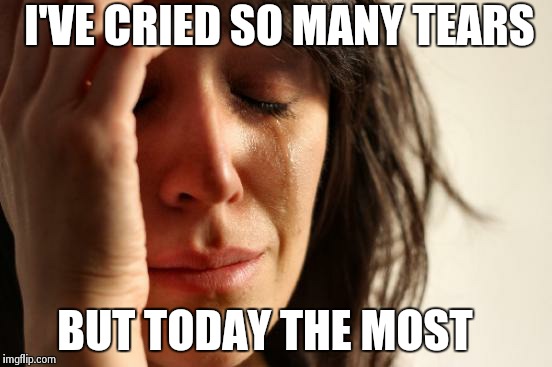 First World Problems | I'VE CRIED SO MANY TEARS BUT TODAY THE MOST | image tagged in memes,first world problems | made w/ Imgflip meme maker
