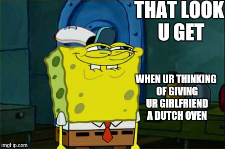 Don't You Squidward Meme | THAT LOOK U GET WHEN UR THINKING OF GIVING UR GIRLFRIEND A DUTCH OVEN | image tagged in memes,dont you squidward | made w/ Imgflip meme maker