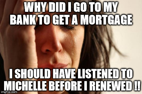 First World Problems Meme | WHY DID I GO TO MY BANK TO GET A MORTGAGE I SHOULD HAVE LISTENED TO MICHELLE BEFORE I RENEWED !! | image tagged in memes,first world problems | made w/ Imgflip meme maker