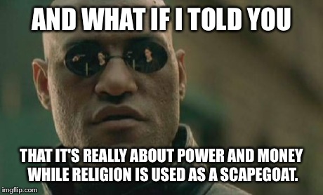 Matrix Morpheus Meme | AND WHAT IF I TOLD YOU THAT IT'S REALLY ABOUT POWER AND MONEY WHILE RELIGION IS USED AS A SCAPEGOAT. | image tagged in memes,matrix morpheus | made w/ Imgflip meme maker