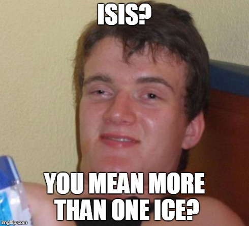 10 Guy Meme | ISIS? YOU MEAN MORE THAN ONE ICE? | image tagged in memes,10 guy,funny,news | made w/ Imgflip meme maker