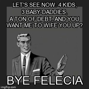 Bye Felecia | LET'S SEE NOW: 4 KIDS, 3 BABY-DADDIES, A TON OF DEBT, AND YOU WANT ME TO WIFE YOU UP? BYE FELECIA | image tagged in memes,kill yourself guy | made w/ Imgflip meme maker