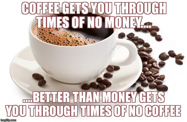 An Ode To Coffee | COFFEE GETS YOU THROUGH TIMES OF NO MONEY.... ....BETTER THAN MONEY GETS YOU THROUGH TIMES OF NO COFFEE | image tagged in memes,funny,coffee | made w/ Imgflip meme maker