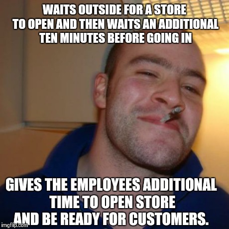 Good Guy Greg Meme | WAITS OUTSIDE FOR A STORE TO OPEN AND THEN WAITS AN ADDITIONAL TEN MINUTES BEFORE GOING IN GIVES THE EMPLOYEES ADDITIONAL TIME TO OPEN STORE | image tagged in memes,good guy greg,AdviceAnimals | made w/ Imgflip meme maker