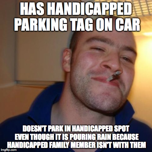 Good Guy Greg | HAS HANDICAPPED PARKING TAG ON CAR DOESN'T PARK IN HANDICAPPED SPOT EVEN THOUGH IT IS POURING RAIN BECAUSE HANDICAPPED FAMILY MEMBER ISN'T W | image tagged in memes,good guy greg,AdviceAnimals | made w/ Imgflip meme maker