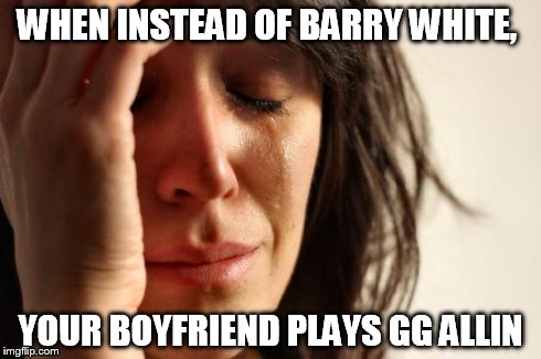 First World Problems | WHEN INSTEAD OF BARRY WHITE, YOUR BOYFRIEND PLAYS GG ALLIN | image tagged in memes,first world problems | made w/ Imgflip meme maker