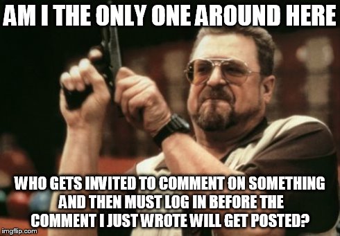 Am I The Only One Around Here | AM I THE ONLY ONE AROUND HERE WHO GETS INVITED TO COMMENT ON SOMETHING AND THEN MUST LOG IN BEFORE THE COMMENT I JUST WROTE WILL GET POSTED? | image tagged in memes,am i the only one around here | made w/ Imgflip meme maker