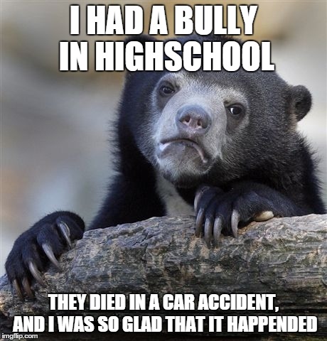 Confession Bear Meme | I HAD A BULLY IN HIGHSCHOOL THEY DIED IN A CAR ACCIDENT, AND I WAS SO GLAD THAT IT HAPPENDED | image tagged in memes,confession bear | made w/ Imgflip meme maker
