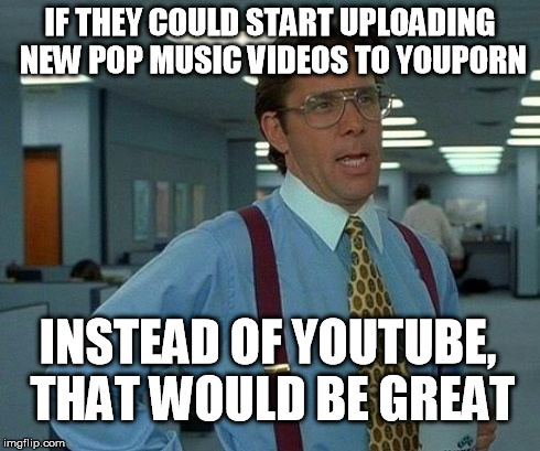 That Would Be Great | IF THEY COULD START UPLOADING NEW POP MUSIC VIDEOS TO YOUPORN INSTEAD OF YOUTUBE, THAT WOULD BE GREAT | image tagged in memes,that would be great | made w/ Imgflip meme maker