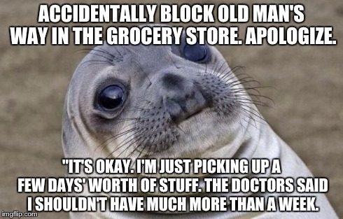 Awkward Moment Sealion | ACCIDENTALLY BLOCK OLD MAN'S WAY IN THE GROCERY STORE. APOLOGIZE. "IT'S OKAY. I'M JUST PICKING UP A FEW DAYS' WORTH OF STUFF. THE DOCTORS SA | image tagged in memes,awkward moment sealion,AdviceAnimals | made w/ Imgflip meme maker