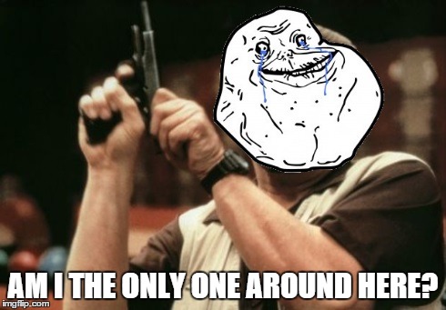 Am I the Only One Around Here? | AM I THE ONLY ONE AROUND HERE? | image tagged in forever alone,am i the only one around here | made w/ Imgflip meme maker