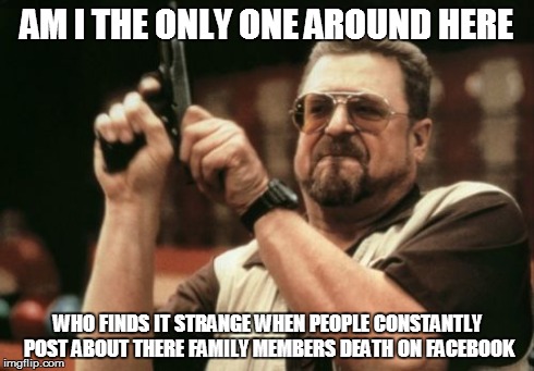 Am I The Only One Around Here | AM I THE ONLY ONE AROUND HERE WHO FINDS IT STRANGE WHEN PEOPLE CONSTANTLY POST ABOUT THERE FAMILY MEMBERS DEATH ON FACEBOOK | image tagged in memes,am i the only one around here,AdviceAnimals | made w/ Imgflip meme maker