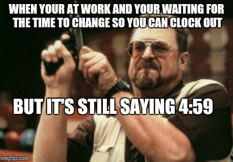 Am I The Only One Around Here Meme | WHEN YOUR AT WORK AND YOUR WAITING FOR THE TIME TO CHANGE SO YOU CAN CLOCK OUT BUT IT'S STILL SAYING 4:59 | image tagged in memes,am i the only one around here | made w/ Imgflip meme maker