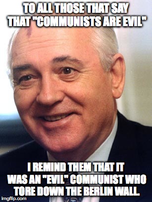 gorbachev reminds us | TO ALL THOSE THAT SAY THAT "COMMUNISTS ARE EVIL" I REMIND THEM THAT IT WAS AN "EVIL" COMMUNIST WHO TORE DOWN THE BERLIN WALL. | image tagged in political,politics,memes,meme | made w/ Imgflip meme maker