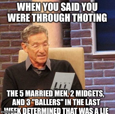 Maury Lie Detector Meme | WHEN YOU SAID YOU WERE THROUGH THOTING THE 5 MARRIED MEN, 2 MIDGETS, AND 3 "BALLERS" IN THE LAST WEEK DETERMINED THAT WAS A LIE | image tagged in memes,maury lie detector | made w/ Imgflip meme maker