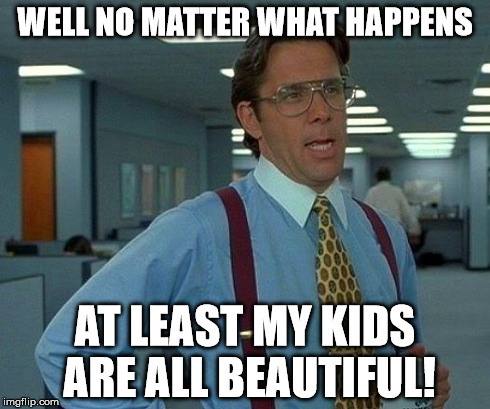 That Would Be Great Meme | WELL NO MATTER WHAT HAPPENS AT LEAST MY KIDS ARE ALL BEAUTIFUL! | image tagged in memes,that would be great | made w/ Imgflip meme maker